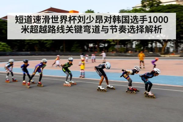 短道速滑世界杯刘少昂对韩国选手1000米超越路线关键弯道与节奏选择解析